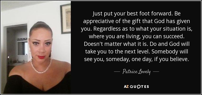 Just put your best foot forward. Be appreciative of the gift that God has given you. Regardless as to what your situation is, where you are living, you can succeed. Doesn't matter what it is. Do and God will take you to the next level. Somebody will see you, someday, one day, if you believe. - Patrice Lovely