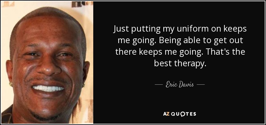 Just putting my uniform on keeps me going. Being able to get out there keeps me going. That's the best therapy. - Eric Davis