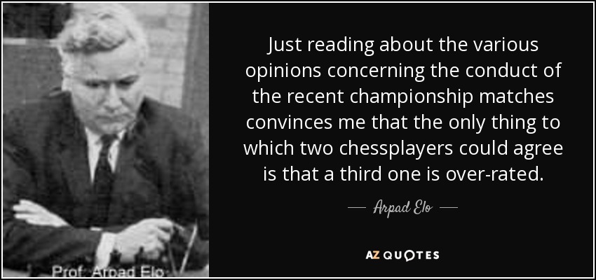 Just reading about the various opinions concerning the conduct of the recent championship matches convinces me that the only thing to which two chessplayers could agree is that a third one is over-rated. - Arpad Elo