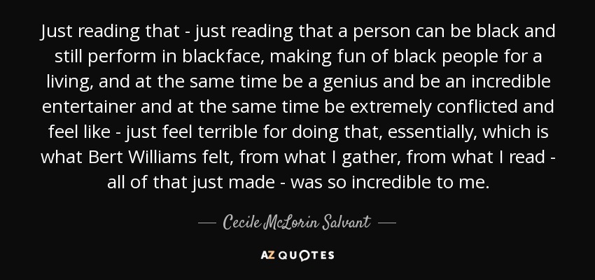 Just reading that - just reading that a person can be black and still perform in blackface, making fun of black people for a living, and at the same time be a genius and be an incredible entertainer and at the same time be extremely conflicted and feel like - just feel terrible for doing that, essentially, which is what Bert Williams felt, from what I gather, from what I read - all of that just made - was so incredible to me. - Cecile McLorin Salvant