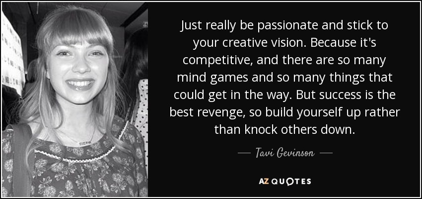 Just really be passionate and stick to your creative vision. Because it's competitive, and there are so many mind games and so many things that could get in the way. But success is the best revenge, so build yourself up rather than knock others down. - Tavi Gevinson