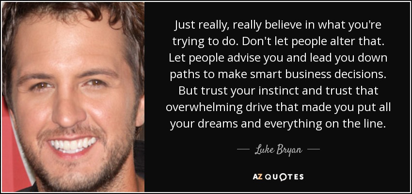 Just really, really believe in what you're trying to do. Don't let people alter that. Let people advise you and lead you down paths to make smart business decisions. But trust your instinct and trust that overwhelming drive that made you put all your dreams and everything on the line. - Luke Bryan