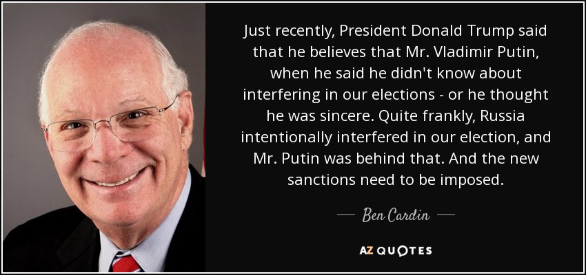 Just recently, President Donald Trump said that he believes that Mr. Vladimir Putin, when he said he didn't know about interfering in our elections - or he thought he was sincere. Quite frankly, Russia intentionally interfered in our election, and Mr. Putin was behind that. And the new sanctions need to be imposed. - Ben Cardin