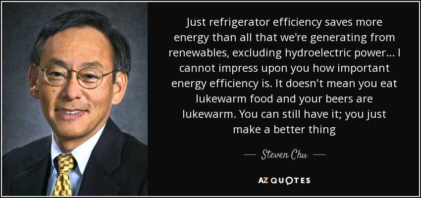 Just refrigerator efficiency saves more energy than all that we're generating from renewables, excluding hydroelectric power... I cannot impress upon you how important energy efficiency is. It doesn't mean you eat lukewarm food and your beers are lukewarm. You can still have it; you just make a better thing - Steven Chu
