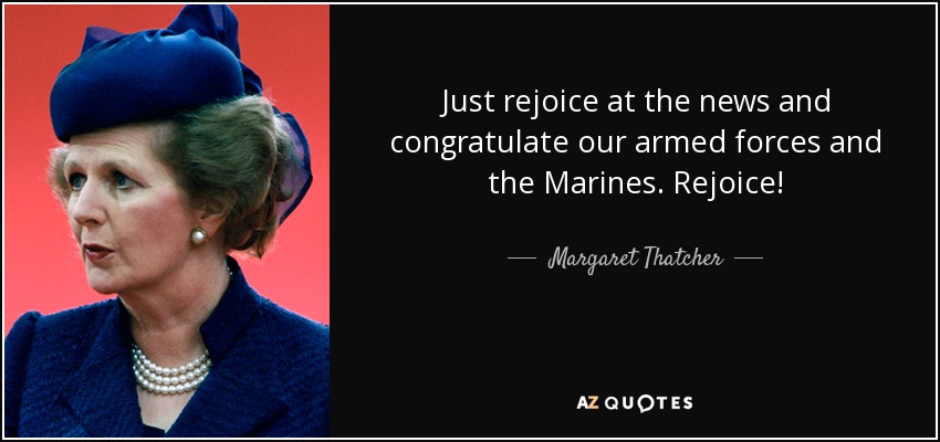 Just rejoice at the news and congratulate our armed forces and the Marines. Rejoice! - Margaret Thatcher