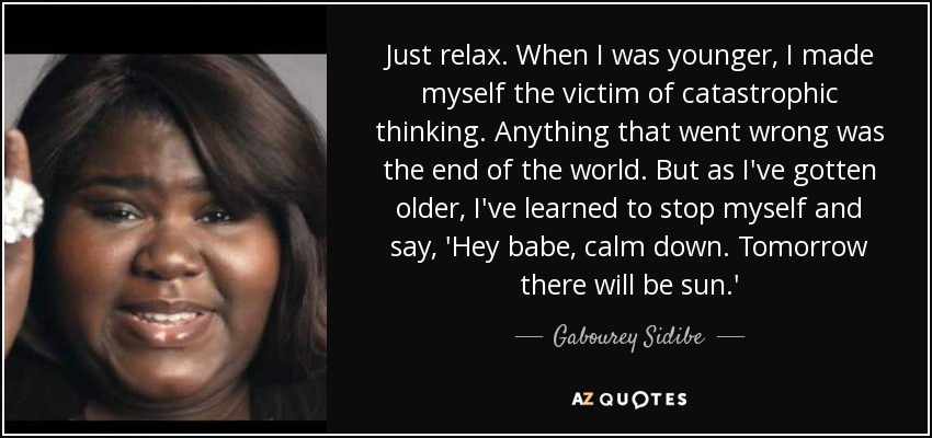 Just relax. When I was younger, I made myself the victim of catastrophic thinking. Anything that went wrong was the end of the world. But as I've gotten older, I've learned to stop myself and say, 'Hey babe, calm down. Tomorrow there will be sun.' - Gabourey Sidibe