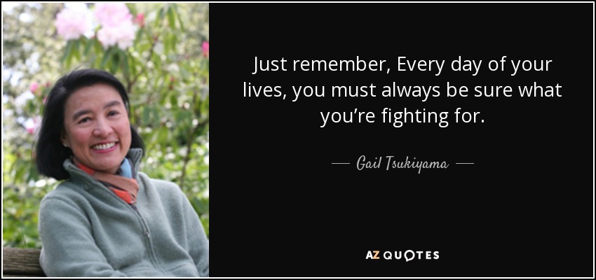 Just remember, Every day of your lives, you must always be sure what you’re fighting for. - Gail Tsukiyama