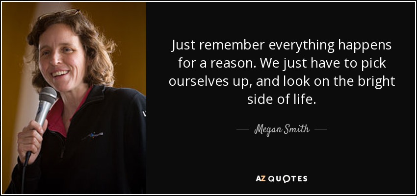 Just remember everything happens for a reason. We just have to pick ourselves up, and look on the bright side of life. - Megan Smith