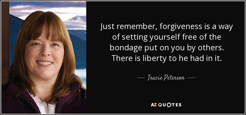 Just remember, forgiveness is a way of setting yourself free of the bondage put on you by others. There is liberty to he had in it. - Tracie Peterson