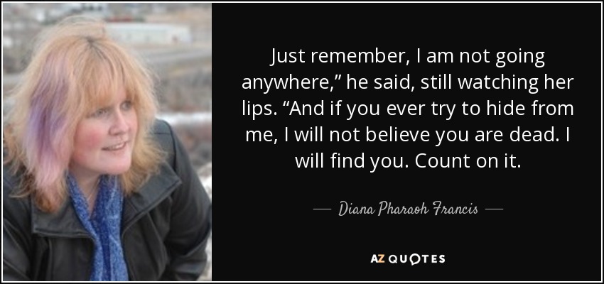 Just remember, I am not going anywhere,” he said, still watching her lips. “And if you ever try to hide from me, I will not believe you are dead. I will find you. Count on it. - Diana Pharaoh Francis