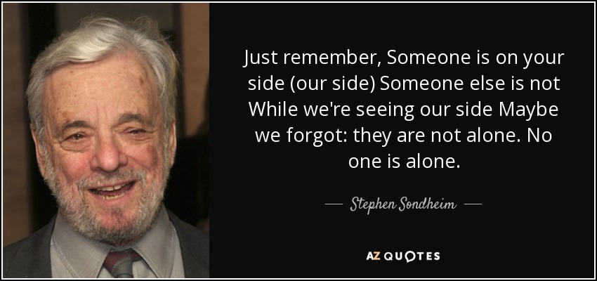 Just remember, Someone is on your side (our side) Someone else is not While we're seeing our side Maybe we forgot: they are not alone. No one is alone. - Stephen Sondheim