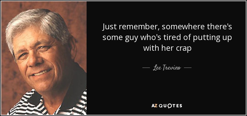 Just remember, somewhere there's some guy who's tired of putting up with her crap - Lee Trevino