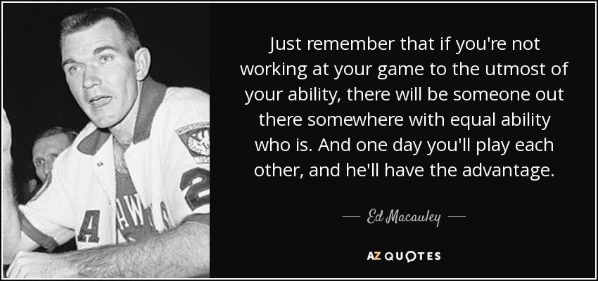 Just remember that if you're not working at your game to the utmost of your ability, there will be someone out there somewhere with equal ability who is. And one day you'll play each other, and he'll have the advantage. - Ed Macauley