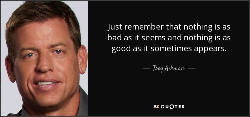 Just remember that nothing is as bad as it seems and nothing is as good as it sometimes appears. - Troy Aikman