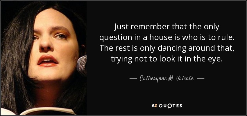 Just remember that the only question in a house is who is to rule. The rest is only dancing around that, trying not to look it in the eye. - Catherynne M. Valente