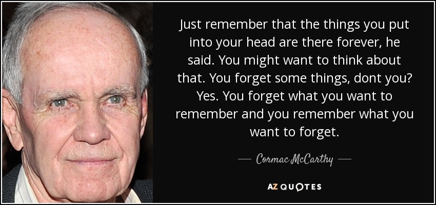 Just remember that the things you put into your head are there forever, he said. You might want to think about that. You forget some things, dont you? Yes. You forget what you want to remember and you remember what you want to forget. - Cormac McCarthy