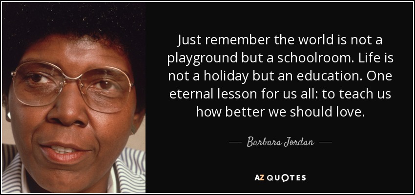 Just remember the world is not a playground but a schoolroom. Life is not a holiday but an education. One eternal lesson for us all: to teach us how better we should love. - Barbara Jordan