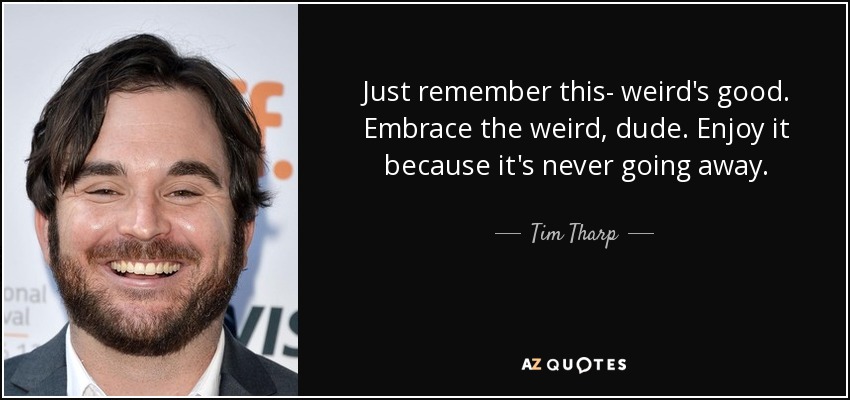 Just remember this- weird's good. Embrace the weird, dude. Enjoy it because it's never going away. - Tim Tharp