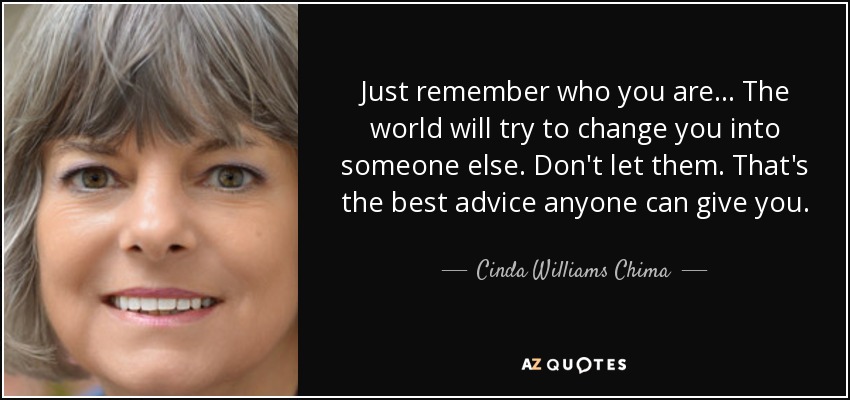 Just remember who you are... The world will try to change you into someone else. Don't let them. That's the best advice anyone can give you. - Cinda Williams Chima