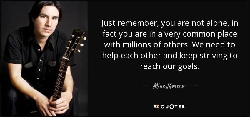 Just remember, you are not alone, in fact you are in a very common place with millions of others. We need to help each other and keep striving to reach our goals. - Mike Moreno