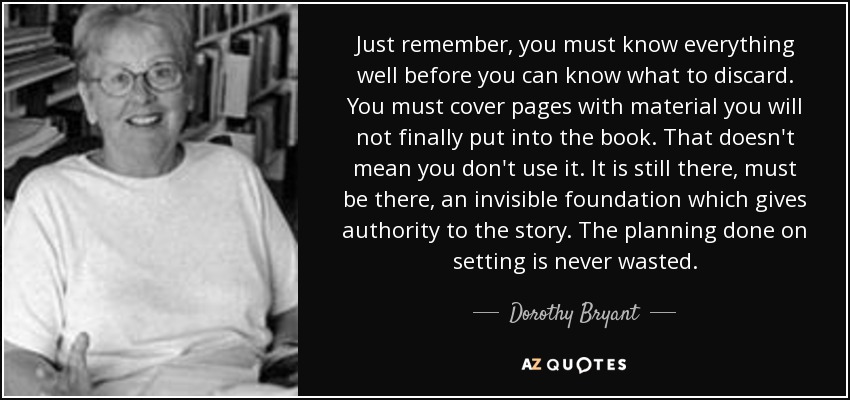 Just remember, you must know everything well before you can know what to discard. You must cover pages with material you will not finally put into the book. That doesn't mean you don't use it. It is still there, must be there, an invisible foundation which gives authority to the story. The planning done on setting is never wasted. - Dorothy Bryant