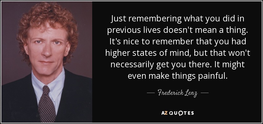 Just remembering what you did in previous lives doesn't mean a thing. It's nice to remember that you had higher states of mind, but that won't necessarily get you there. It might even make things painful. - Frederick Lenz