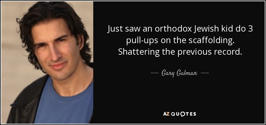 Just saw an orthodox Jewish kid do 3 pull-ups on the scaffolding. Shattering the previous record. - Gary Gulman