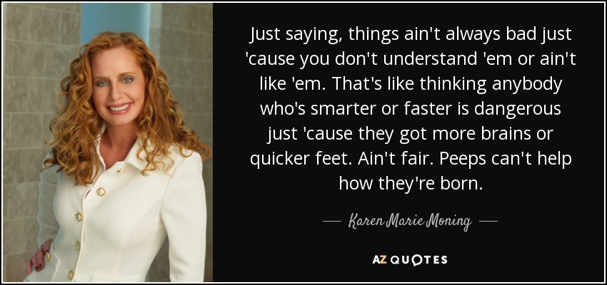 Just saying, things ain't always bad just 'cause you don't understand 'em or ain't like 'em. That's like thinking anybody who's smarter or faster is dangerous just 'cause they got more brains or quicker feet. Ain't fair. Peeps can't help how they're born. - Karen Marie Moning