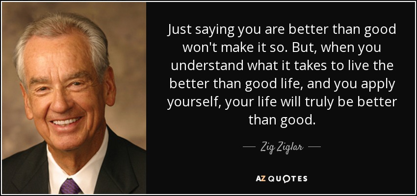 Just saying you are better than good won't make it so. But, when you understand what it takes to live the better than good life, and you apply yourself, your life will truly be better than good. - Zig Ziglar