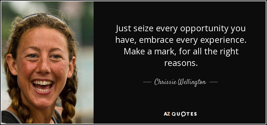 Just seize every opportunity you have, embrace every experience. Make a mark, for all the right reasons. - Chrissie Wellington