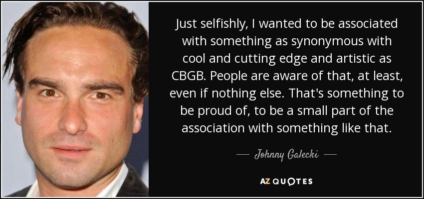 Just selfishly, I wanted to be associated with something as synonymous with cool and cutting edge and artistic as CBGB. People are aware of that, at least, even if nothing else. That's something to be proud of, to be a small part of the association with something like that. - Johnny Galecki
