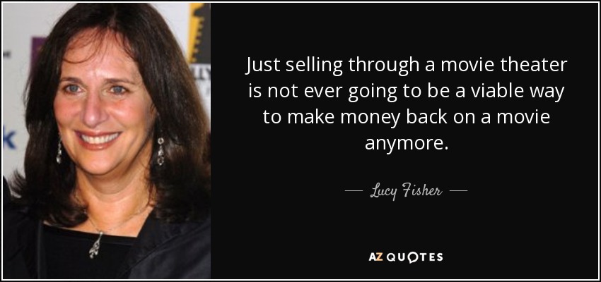 Just selling through a movie theater is not ever going to be a viable way to make money back on a movie anymore. - Lucy Fisher