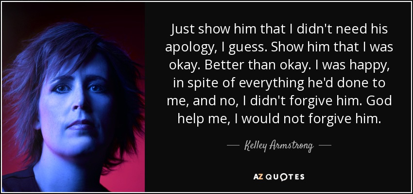 Just show him that I didn't need his apology, I guess. Show him that I was okay. Better than okay. I was happy, in spite of everything he'd done to me, and no, I didn't forgive him. God help me, I would not forgive him. - Kelley Armstrong