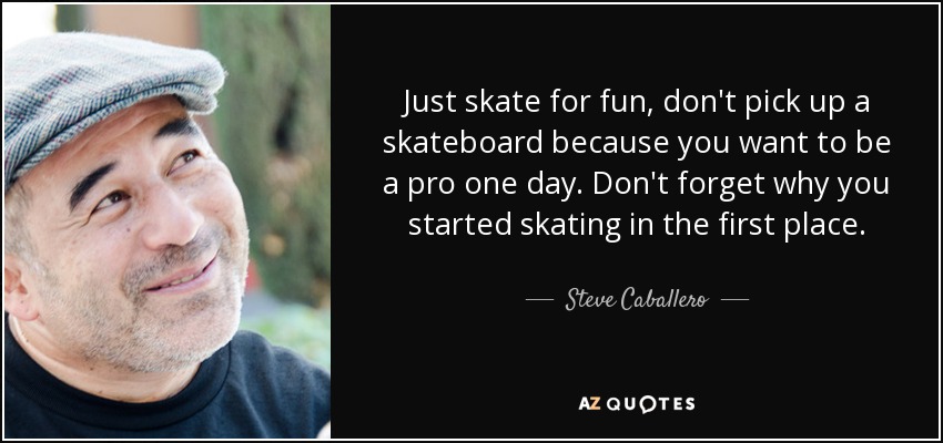 Just skate for fun, don't pick up a skateboard because you want to be a pro one day. Don't forget why you started skating in the first place. - Steve Caballero