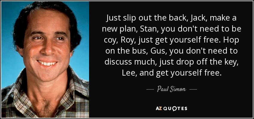 Just slip out the back, Jack, make a new plan, Stan, you don't need to be coy, Roy, just get yourself free. Hop on the bus, Gus, you don't need to discuss much, just drop off the key, Lee, and get yourself free. - Paul Simon