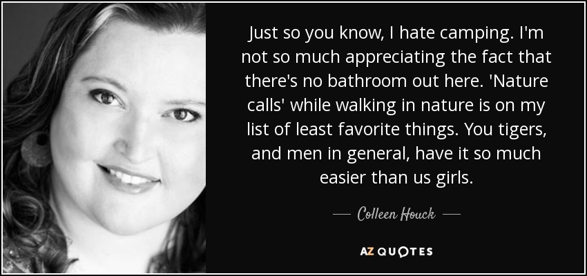 Just so you know, I hate camping. I'm not so much appreciating the fact that there's no bathroom out here. 'Nature calls' while walking in nature is on my list of least favorite things. You tigers, and men in general, have it so much easier than us girls. - Colleen Houck