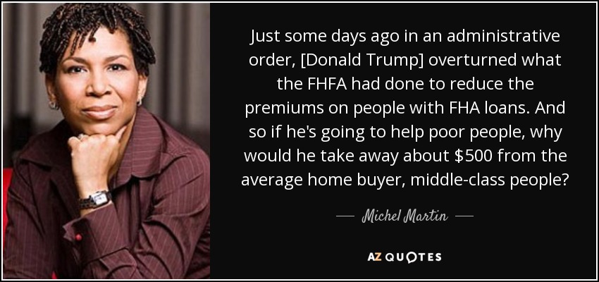 Just some days ago in an administrative order, [Donald Trump] overturned what the FHFA had done to reduce the premiums on people with FHA loans. And so if he's going to help poor people, why would he take away about $500 from the average home buyer, middle-class people? - Michel Martin