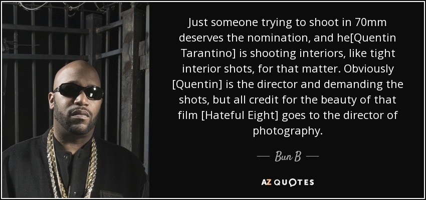 Just someone trying to shoot in 70mm deserves the nomination, and he[Quentin Tarantino] is shooting interiors, like tight interior shots, for that matter. Obviously [Quentin] is the director and demanding the shots, but all credit for the beauty of that film [Hateful Eight] goes to the director of photography. - Bun B