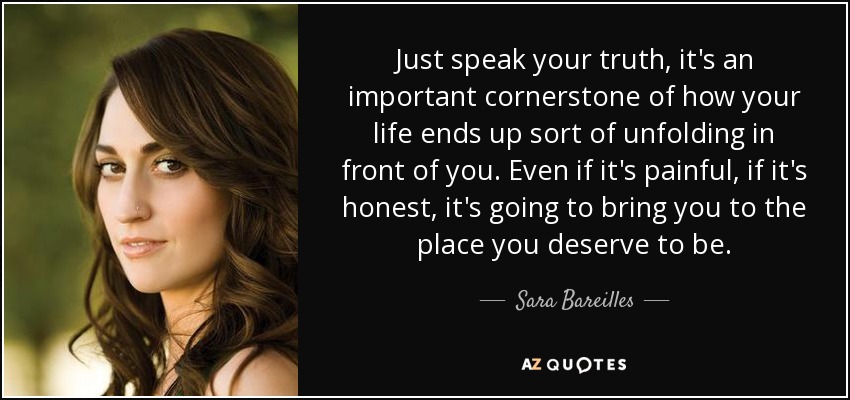 Just speak your truth, it's an important cornerstone of how your life ends up sort of unfolding in front of you. Even if it's painful, if it's honest, it's going to bring you to the place you deserve to be. - Sara Bareilles