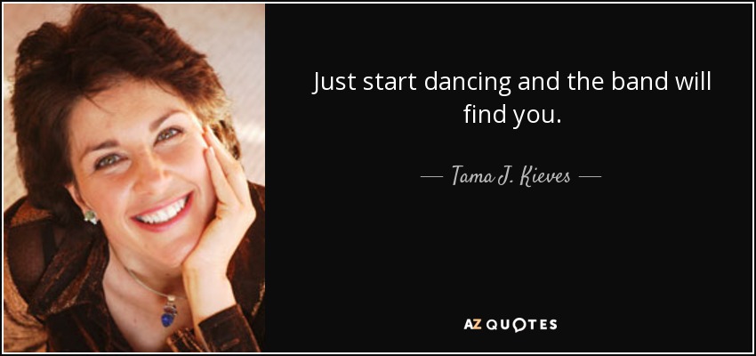Just start dancing and the band will find you. - Tama J. Kieves