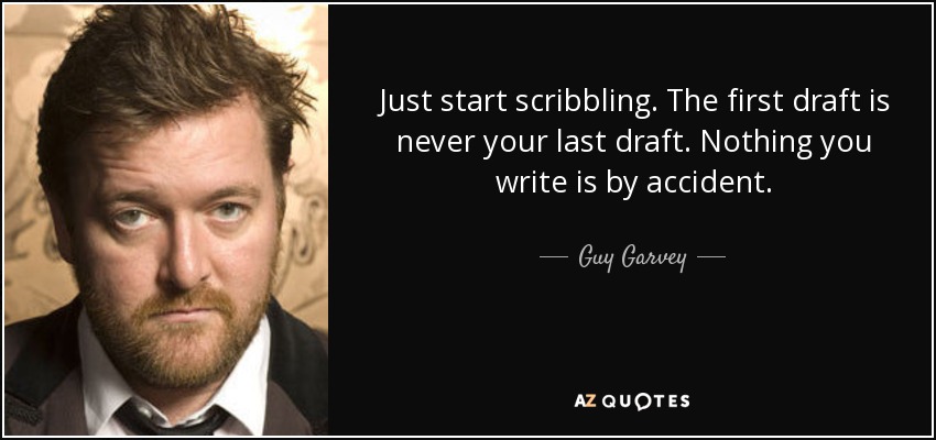 Just start scribbling. The first draft is never your last draft. Nothing you write is by accident. - Guy Garvey