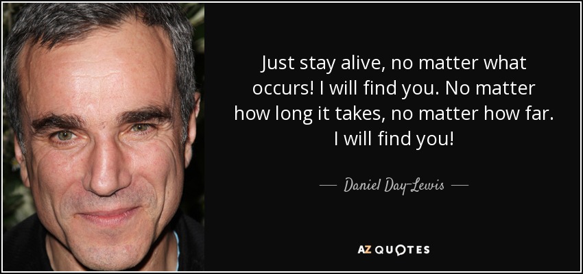 Just stay alive, no matter what occurs! I will find you. No matter how long it takes, no matter how far. I will find you! - Daniel Day-Lewis