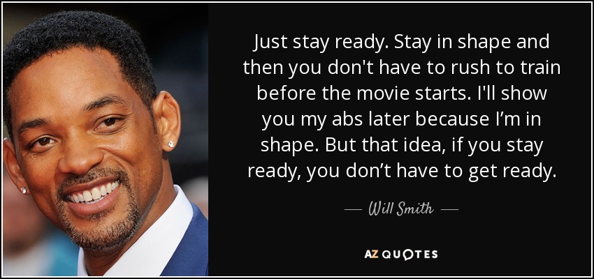 Just stay ready. Stay in shape and then you don't have to rush to train before the movie starts. I'll show you my abs later because I’m in shape. But that idea, if you stay ready, you don’t have to get ready. - Will Smith
