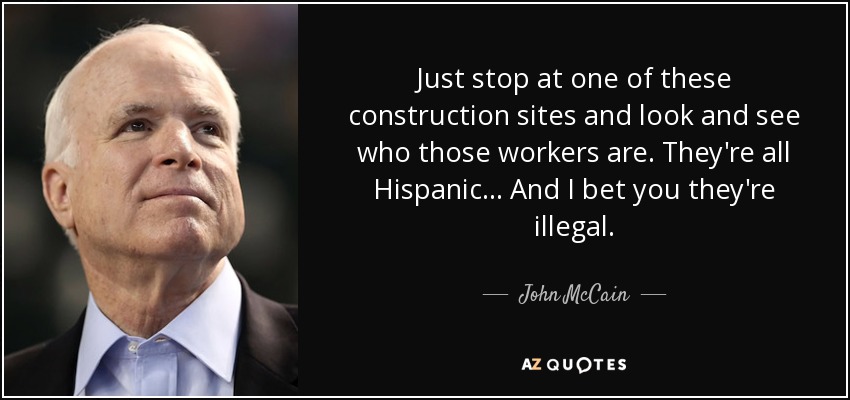 Just stop at one of these construction sites and look and see who those workers are. They're all Hispanic ... And I bet you they're illegal. - John McCain