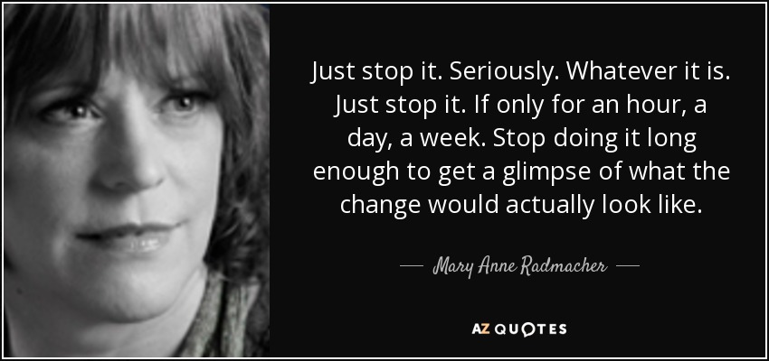 Just stop it. Seriously. Whatever it is. Just stop it. If only for an hour, a day, a week. Stop doing it long enough to get a glimpse of what the change would actually look like. - Mary Anne Radmacher