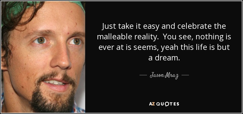 Just take it easy and celebrate the malleable reality. You see, nothing is ever at is seems, yeah this life is but a dream. - Jason Mraz