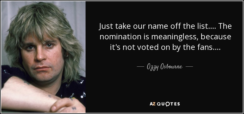 Just take our name off the list. . . . The nomination is meaningless, because it's not voted on by the fans . . . . - Ozzy Osbourne