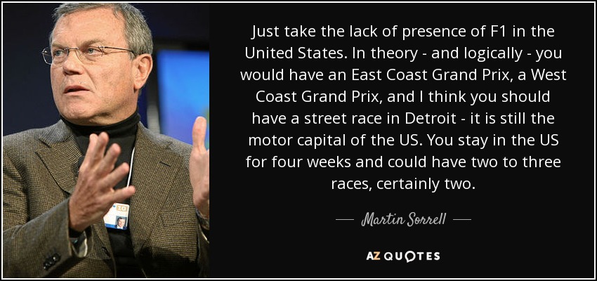 Just take the lack of presence of F1 in the United States. In theory - and logically - you would have an East Coast Grand Prix, a West Coast Grand Prix, and I think you should have a street race in Detroit - it is still the motor capital of the US. You stay in the US for four weeks and could have two to three races, certainly two. - Martin Sorrell