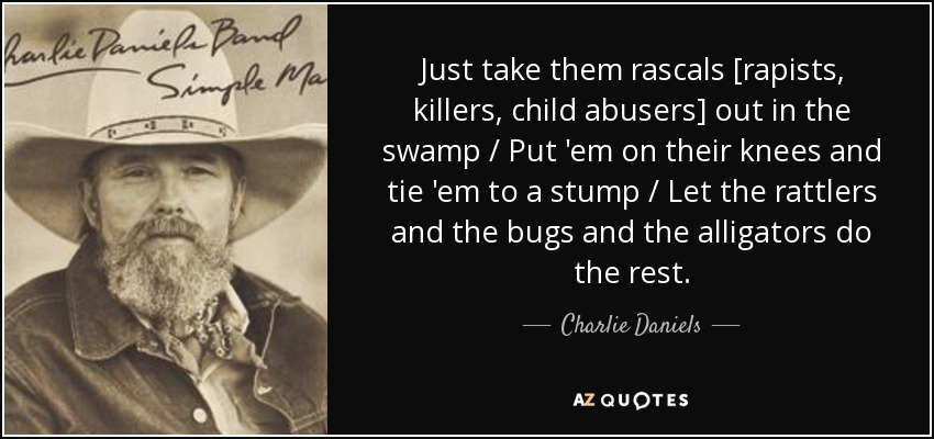 Just take them rascals [rapists, killers, child abusers] out in the swamp / Put 'em on their knees and tie 'em to a stump / Let the rattlers and the bugs and the alligators do the rest. - Charlie Daniels
