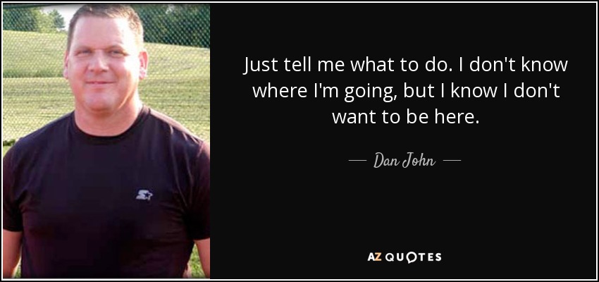 Just tell me what to do. I don't know where I'm going, but I know I don't want to be here. - Dan John